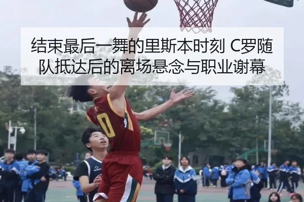结束最后一舞的里斯本时刻 C罗随队抵达后的离场悬念与职业谢幕